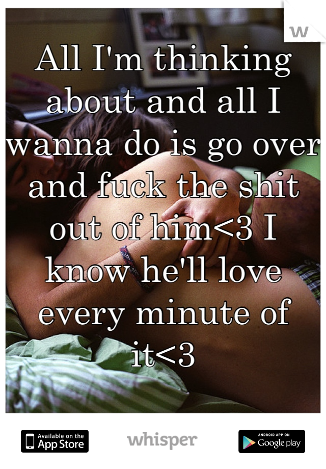 All I'm thinking about and all I wanna do is go over and fuck the shit out of him<3 I know he'll love every minute of it<3