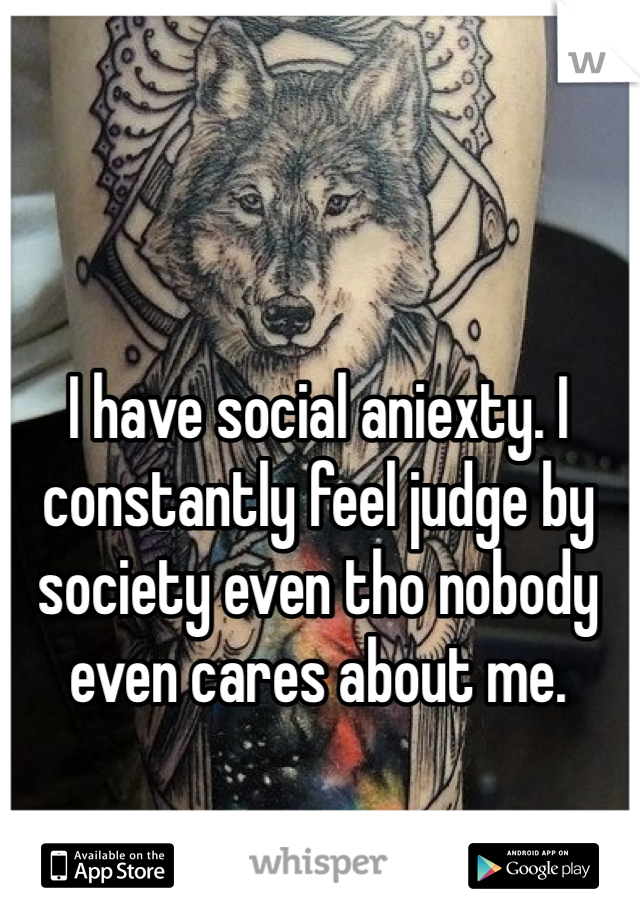 I have social aniexty. I constantly feel judge by society even tho nobody even cares about me.
