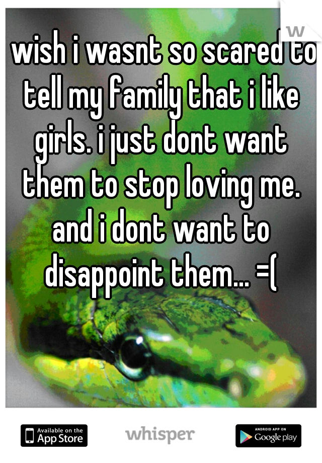 i wish i wasnt so scared to tell my family that i like girls. i just dont want them to stop loving me. and i dont want to disappoint them... =(