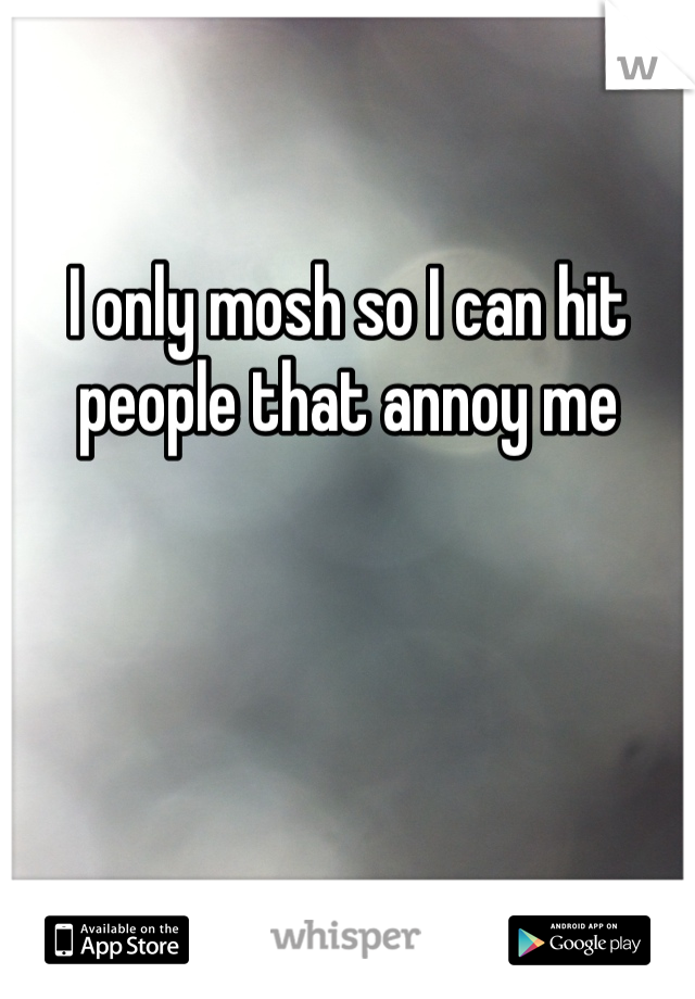 I only mosh so I can hit people that annoy me