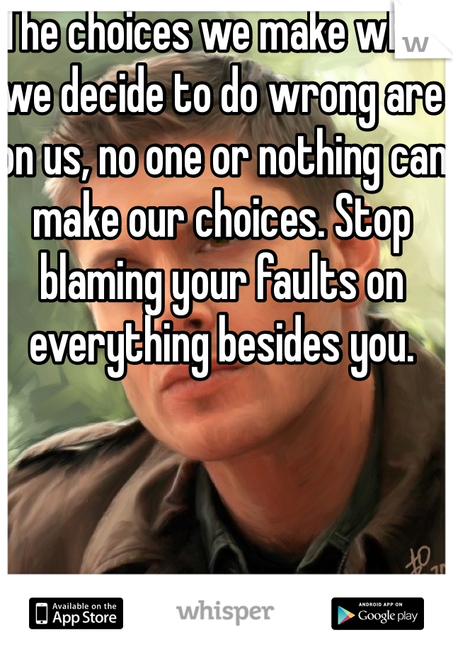 The choices we make when we decide to do wrong are on us, no one or nothing can make our choices. Stop blaming your faults on everything besides you. 