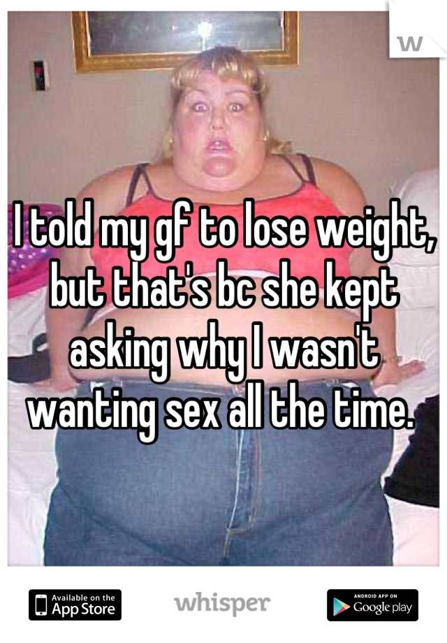 I told my gf to lose weight, but that's bc she kept asking why I wasn't wanting sex all the time. 