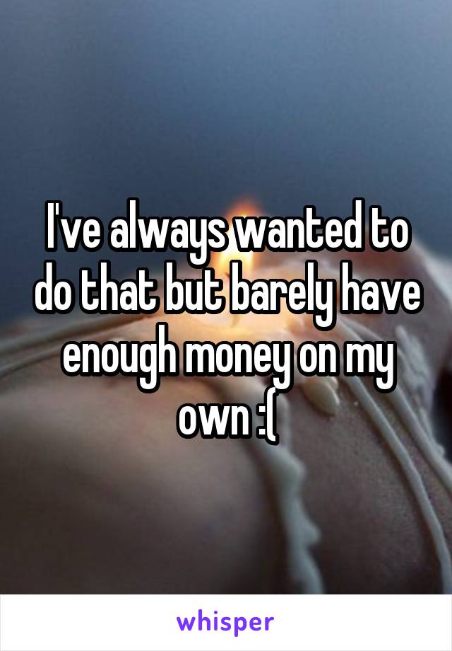 I've always wanted to do that but barely have enough money on my own :(
