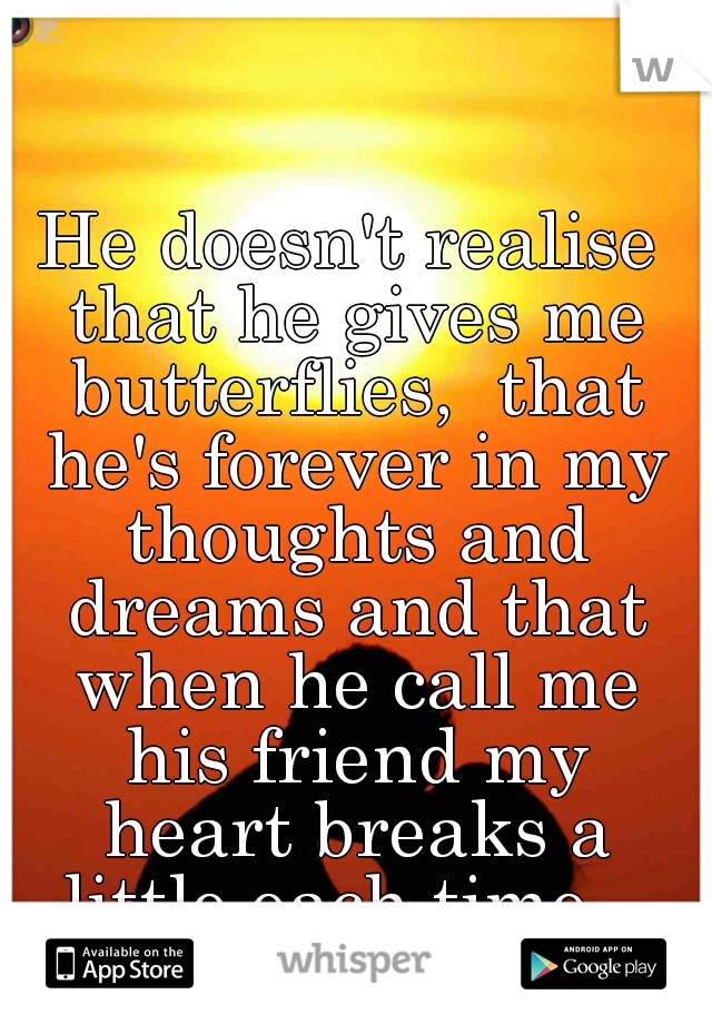 He doesn't realise that he gives me butterflies,  that he's forever in my thoughts and dreams and that when he call me his friend my heart breaks a little each time...