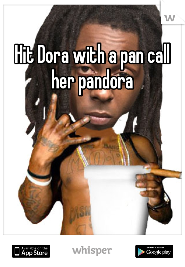 Hit Dora with a pan call her pandora 