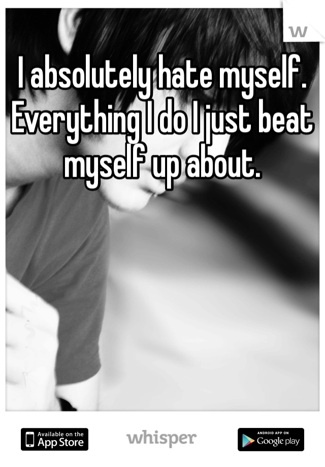 I absolutely hate myself. Everything I do I just beat myself up about.