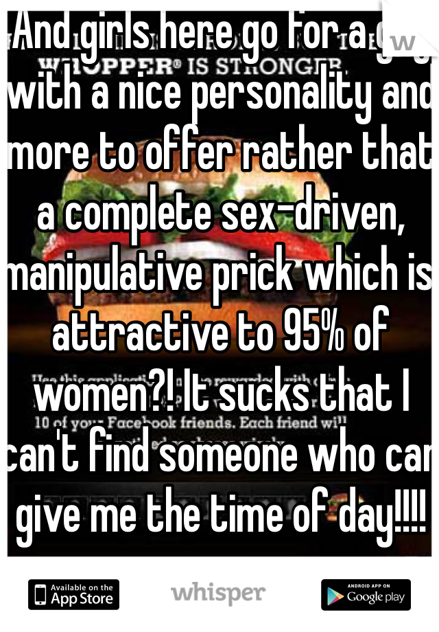 And girls here go for a guy with a nice personality and more to offer rather that a complete sex-driven, manipulative prick which is attractive to 95% of women?! It sucks that I can't find someone who can give me the time of day!!!!