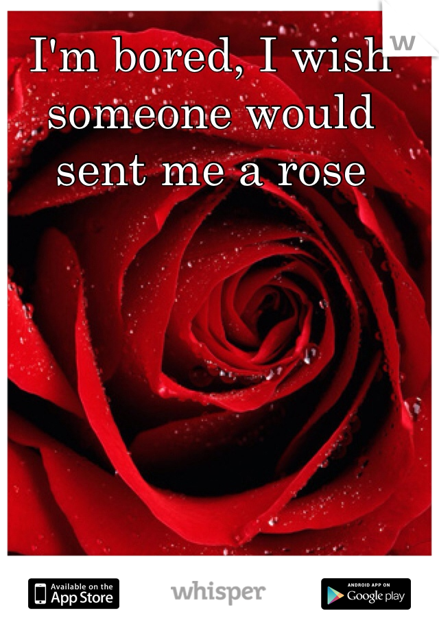 I'm bored, I wish someone would sent me a rose  