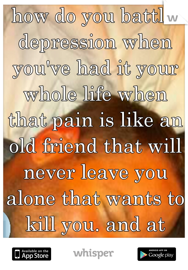 how do you battle depression when you've had it your whole life when that pain is like an old friend that will never leave you alone that wants to kill you. and at times you want to let it.