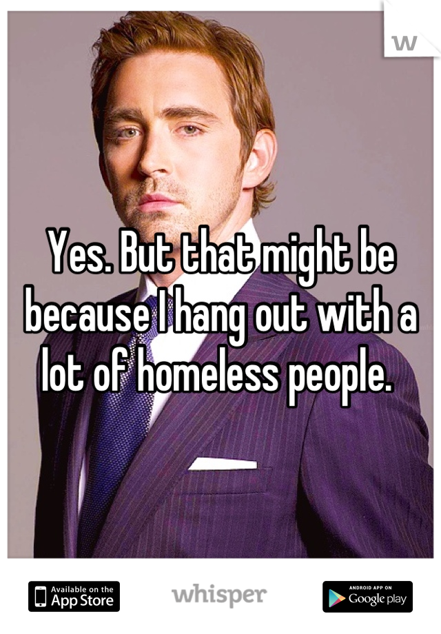 Yes. But that might be because I hang out with a lot of homeless people. 