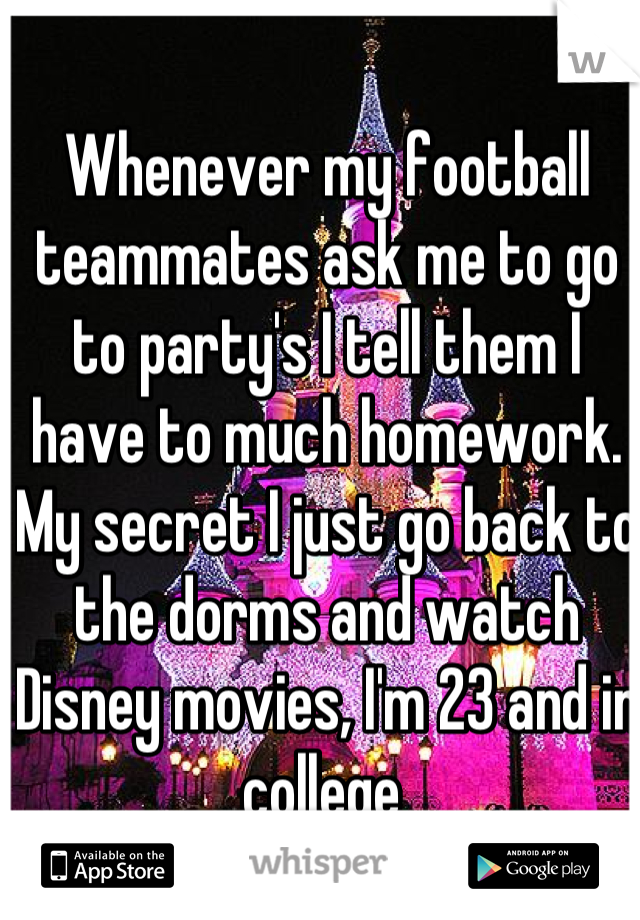 Whenever my football teammates ask me to go to party's I tell them I have to much homework. My secret I just go back to the dorms and watch Disney movies, I'm 23 and in college 