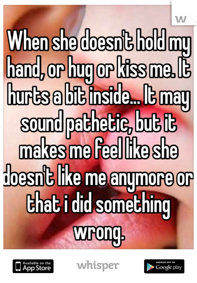 When she doesn't hold my hand, or hug or kiss me. It hurts a bit inside... It may sound pathetic, but it makes me feel like she doesn't like me anymore or that i did something wrong. 