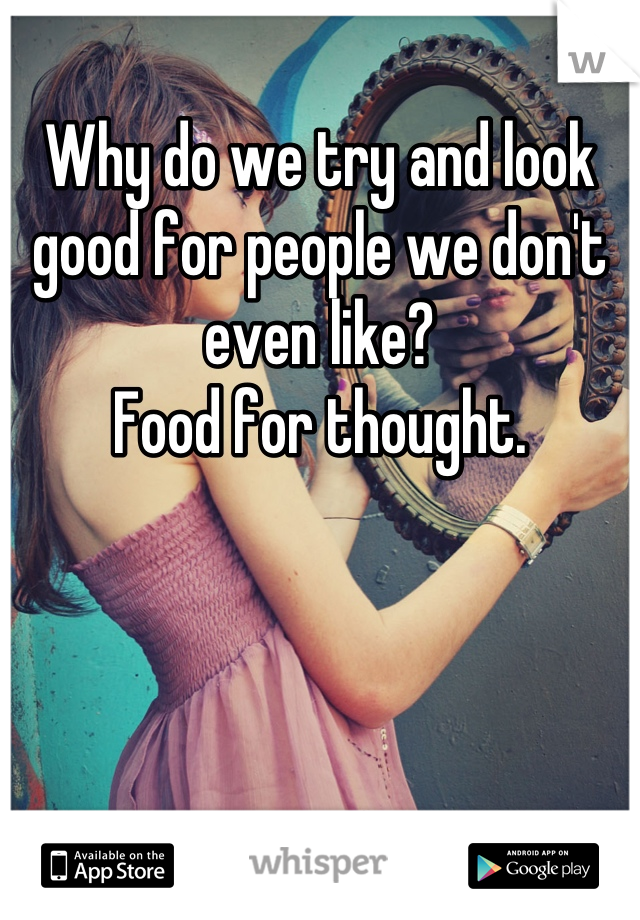 Why do we try and look good for people we don't even like?
Food for thought.