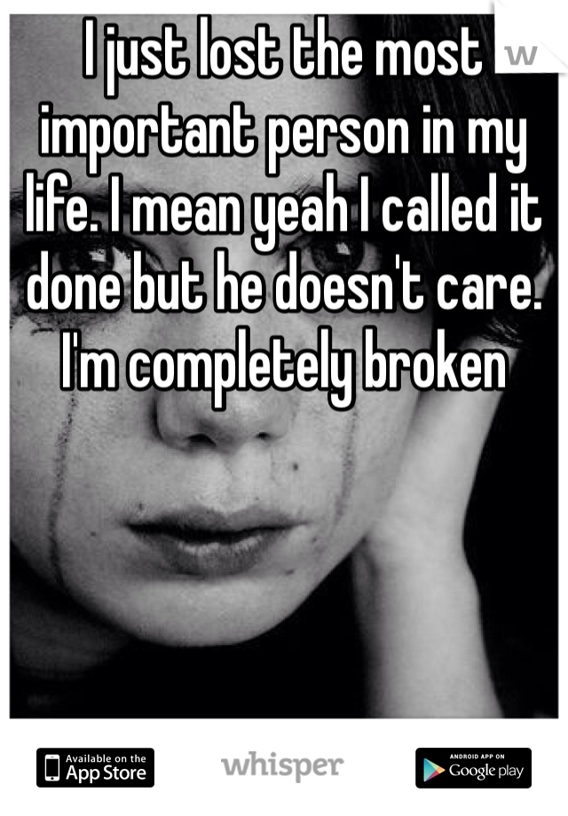 I just lost the most important person in my life. I mean yeah I called it done but he doesn't care. I'm completely broken 