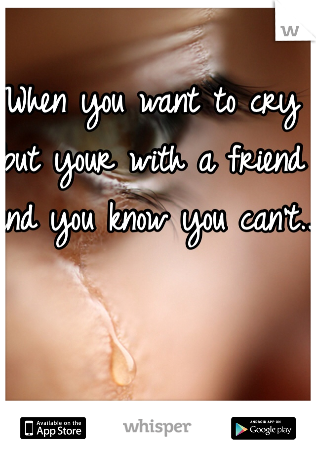 When you want to cry but your with a friend and you know you can't..