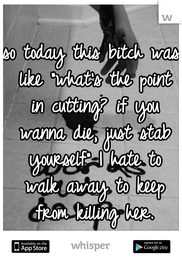 so today this bitch was like "what's the point in cutting? if you wanna die, just stab yourself" I hate to walk away to keep from killing her.