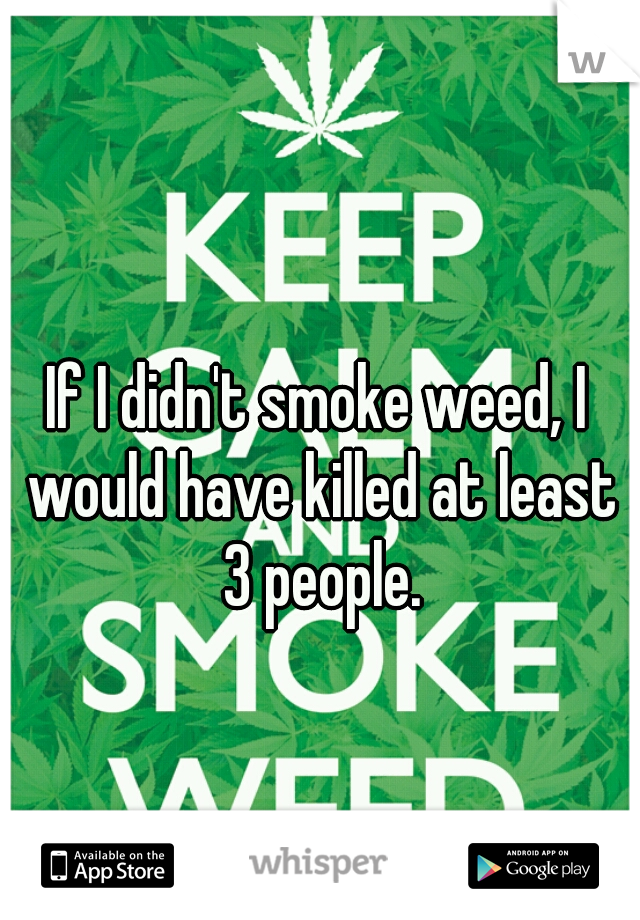 If I didn't smoke weed, I would have killed at least 3 people.
 