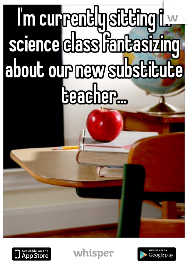 I'm currently sitting in science class fantasizing about our new substitute teacher... 