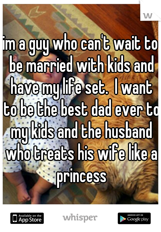 im a guy who can't wait to be married with kids and have my life set.  I want to be the best dad ever to my kids and the husband who treats his wife like a princess