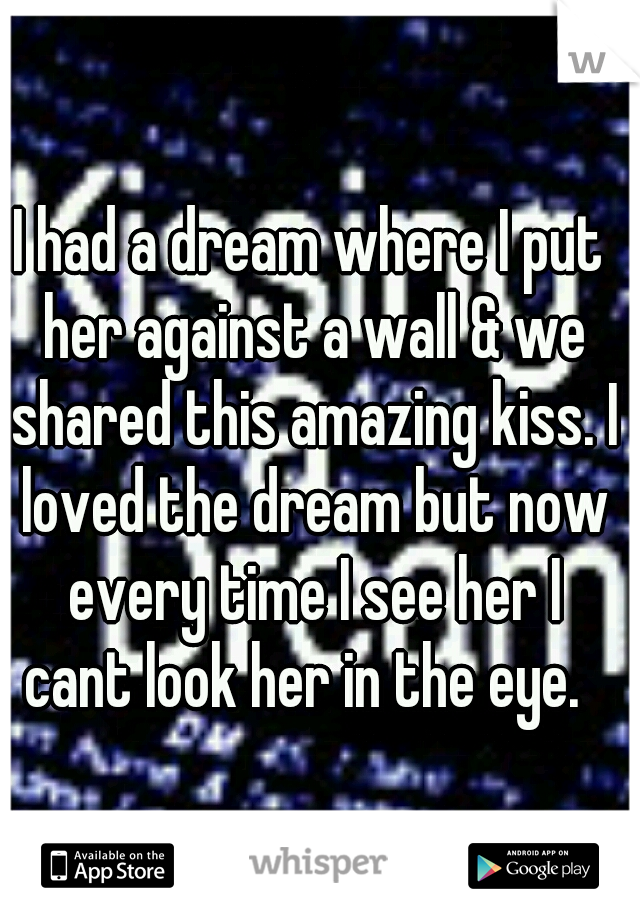 I had a dream where I put her against a wall & we shared this amazing kiss. I loved the dream but now every time I see her I cant look her in the eye.  