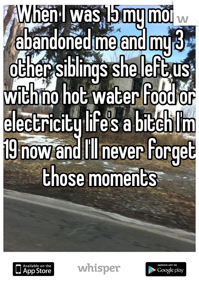 When I was 15 my mom abandoned me and my 3 other siblings she left us with no hot water food or electricity life's a bitch I'm 19 now and I'll never forget those moments