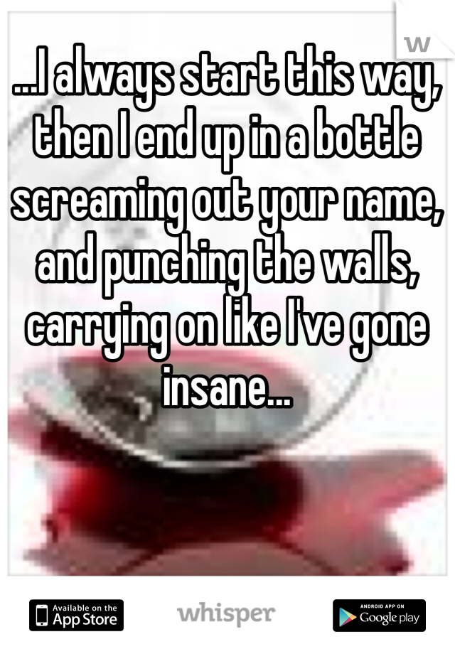 ...I always start this way, then I end up in a bottle screaming out your name, and punching the walls, carrying on like I've gone insane...