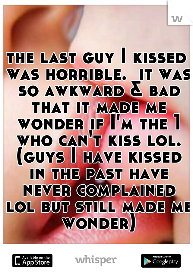 the last guy I kissed was horrible.  it was so awkward & bad that it made me wonder if I'm the 1 who can't kiss lol. (guys I have kissed in the past have never complained lol but still made me wonder)