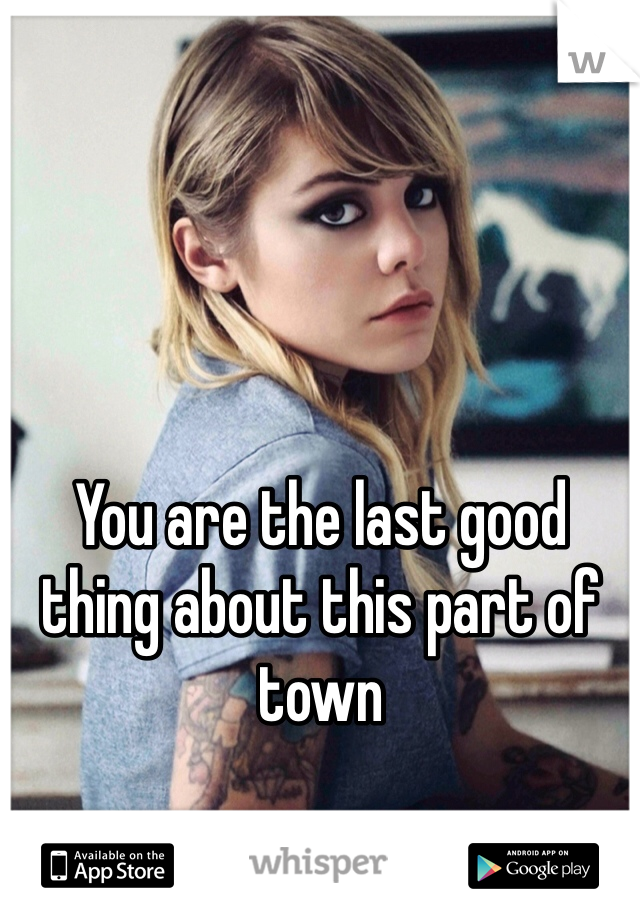 You are the last good thing about this part of town 