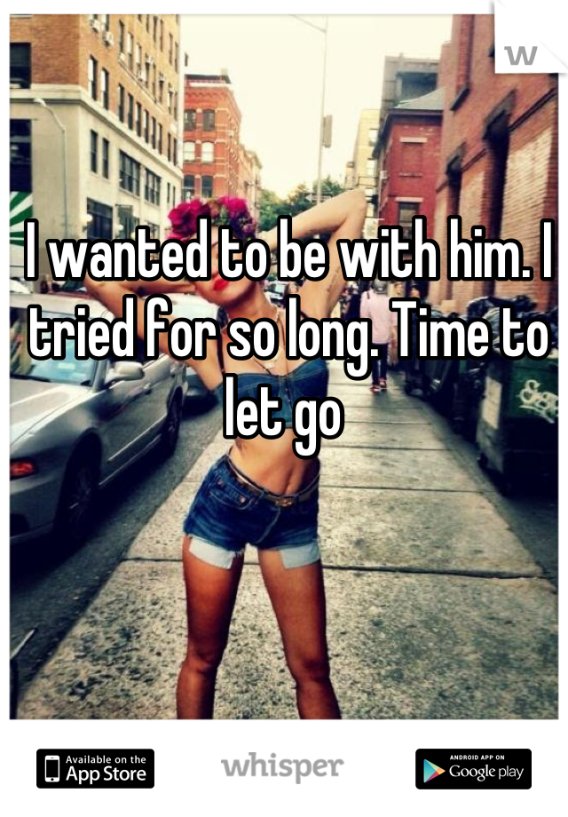 I wanted to be with him. I tried for so long. Time to let go 