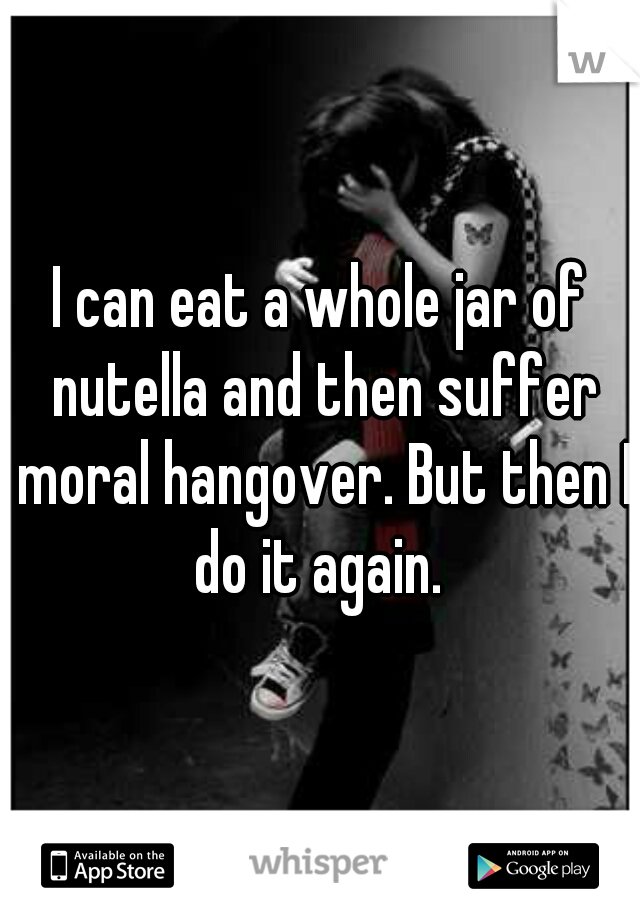 I can eat a whole jar of nutella and then suffer moral hangover. But then I do it again. 