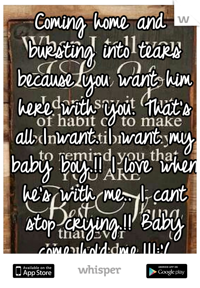 Coming home and bursting into tears because you want him here with you. That's all I want. I want my baby boy.!! I love when he's with me.. I cant stop crying.!! Baby come hold me.!!!:'(