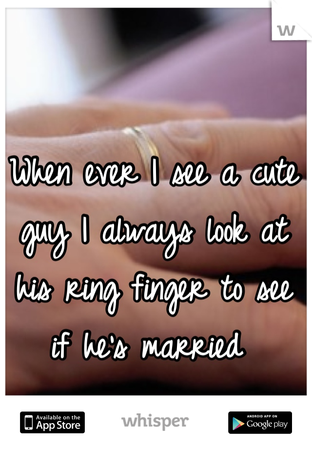 When ever I see a cute guy I always look at his ring finger to see if he's married 