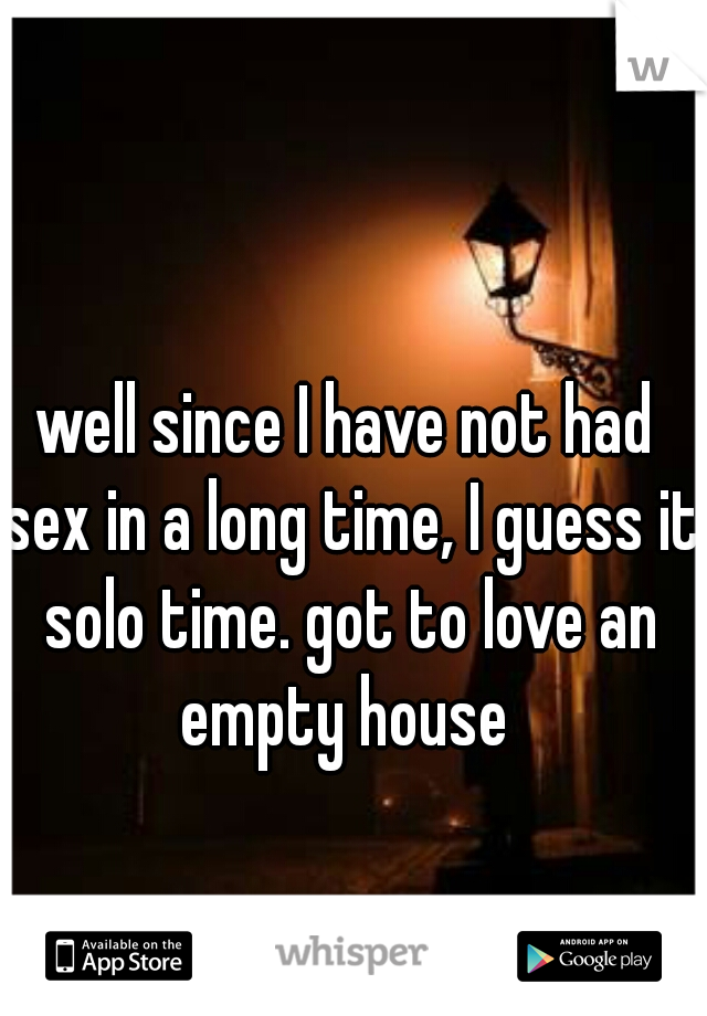 well since I have not had sex in a long time, I guess it solo time. got to love an empty house 