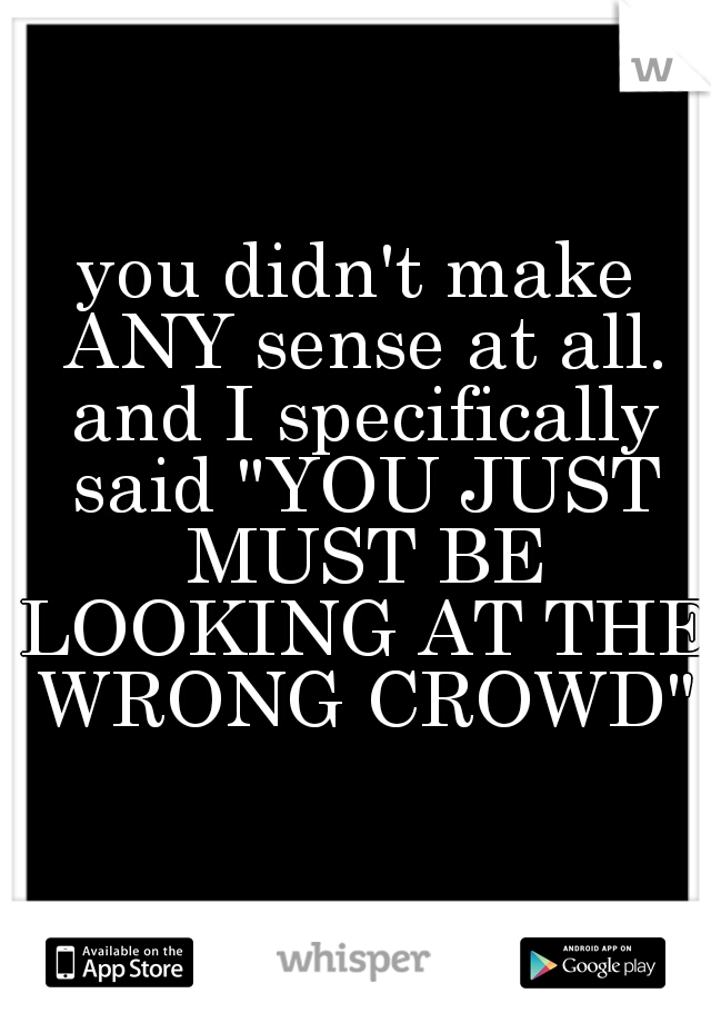 you didn't make ANY sense at all. and I specifically said "YOU JUST MUST BE LOOKING AT THE WRONG CROWD"