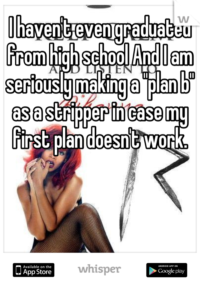 I haven't even graduated from high school And I am seriously making a "plan b" as a stripper in case my first plan doesn't work.