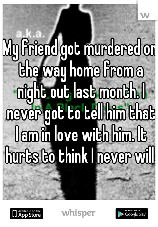 My friend got murdered on the way home from a night out last month. I never got to tell him that I am in love with him. It hurts to think I never will. 