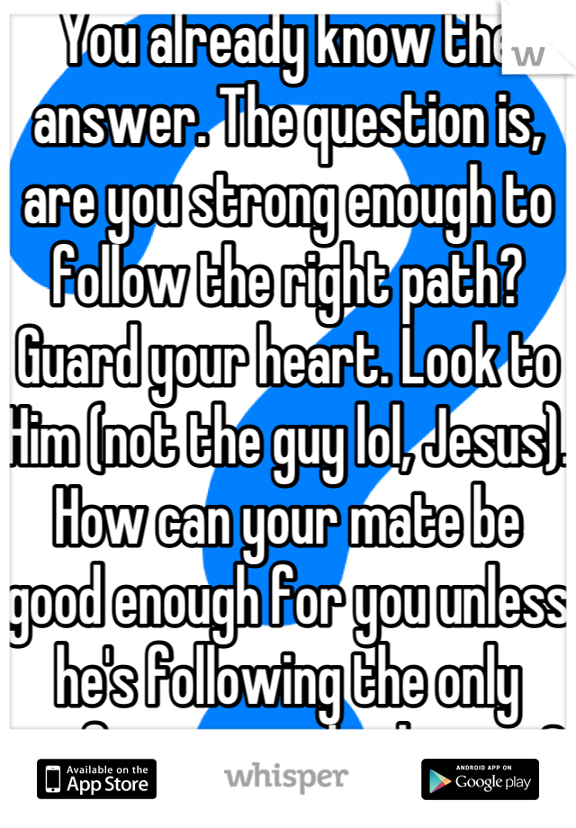 You already know the answer. The question is, are you strong enough to follow the right path? Guard your heart. Look to Him (not the guy lol, Jesus). How can your mate be good enough for you unless he's following the only perfect example there is?