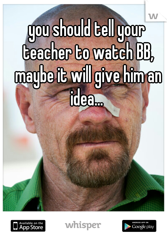 you should tell your teacher to watch BB, maybe it will give him an idea... 