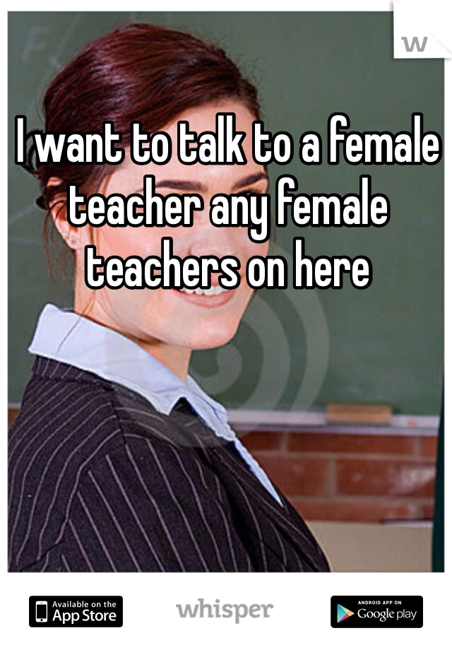 I want to talk to a female teacher any female teachers on here 