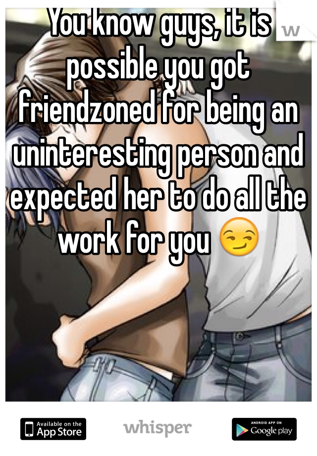 You know guys, it is possible you got friendzoned for being an uninteresting person and expected her to do all the work for you 😏