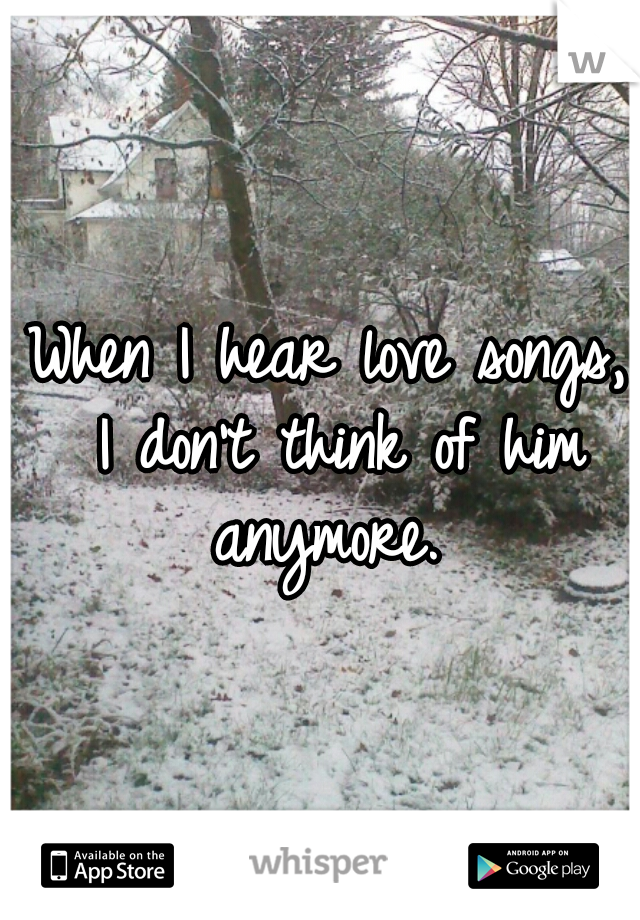 When I hear love songs, 
I don't think of him anymore.  