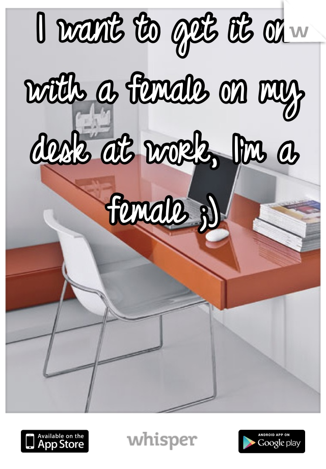 I want to get it on with a female on my desk at work, I'm a female ;)