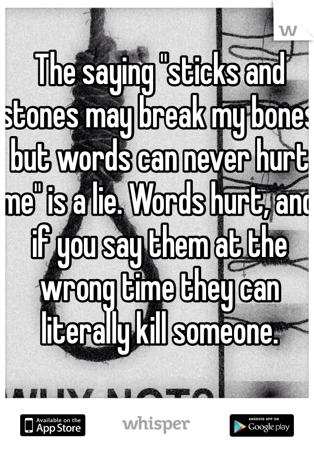 The saying "sticks and stones may break my bones but words can never hurt me" is a lie. Words hurt, and if you say them at the wrong time they can literally kill someone. 