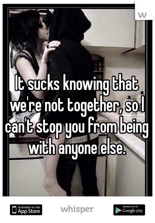 It sucks knowing that we're not together, so I can't stop you from being with anyone else. 