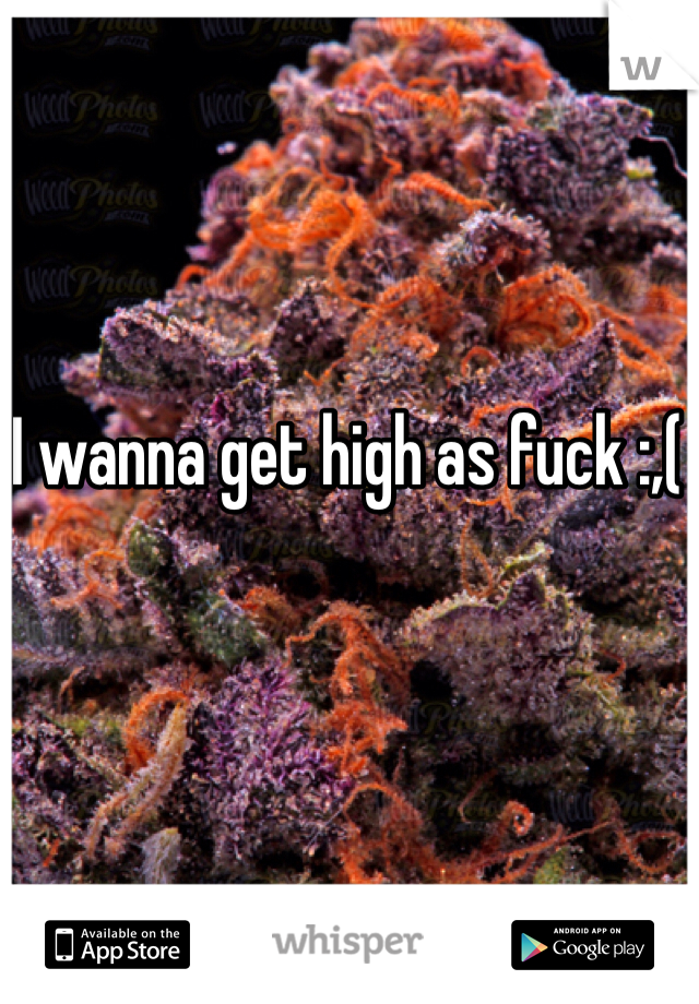 I wanna get high as fuck :,(