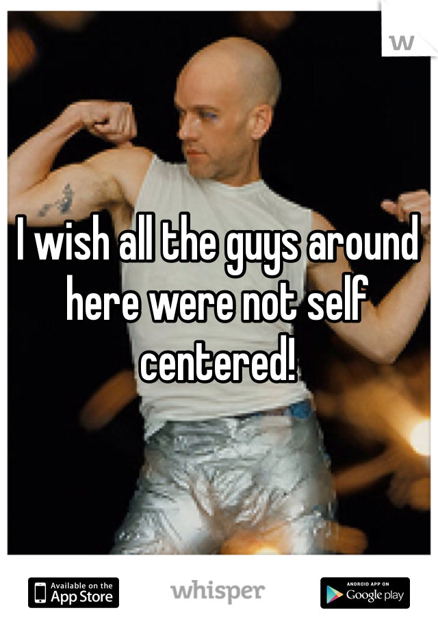 I wish all the guys around here were not self centered!
