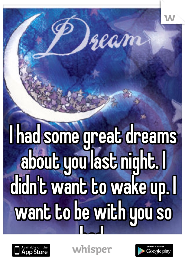 I had some great dreams about you last night. I didn't want to wake up. I want to be with you so bad. 