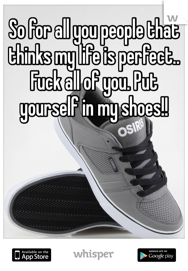 So for all you people that thinks my life is perfect.. Fuck all of you. Put yourself in my shoes!!