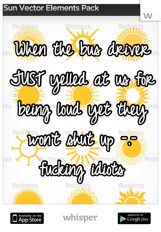 When the bus driver JUST yelled at us for being loud yet they won't shut up -.- fucking idiots 