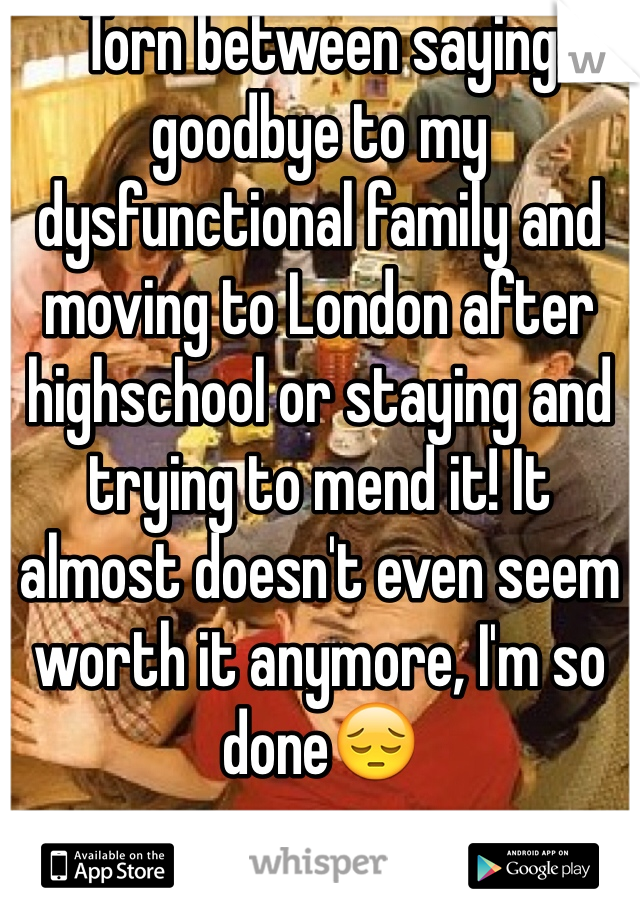 Torn between saying goodbye to my dysfunctional family and moving to London after highschool or staying and trying to mend it! It almost doesn't even seem worth it anymore, I'm so done😔